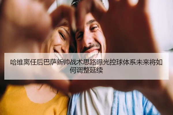 哈维离任后巴萨新帅战术思路曝光控球体系未来将如何调整延续