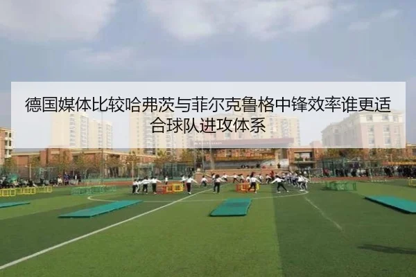 德国媒体比较哈弗茨与菲尔克鲁格中锋效率谁更适合球队进攻体系