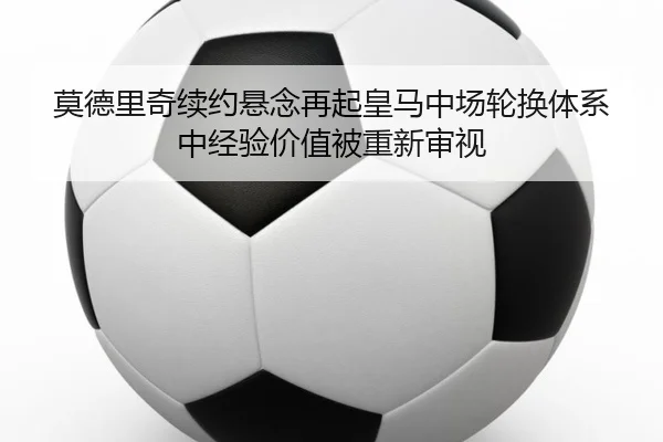 莫德里奇续约悬念再起皇马中场轮换体系中经验价值被重新审视
