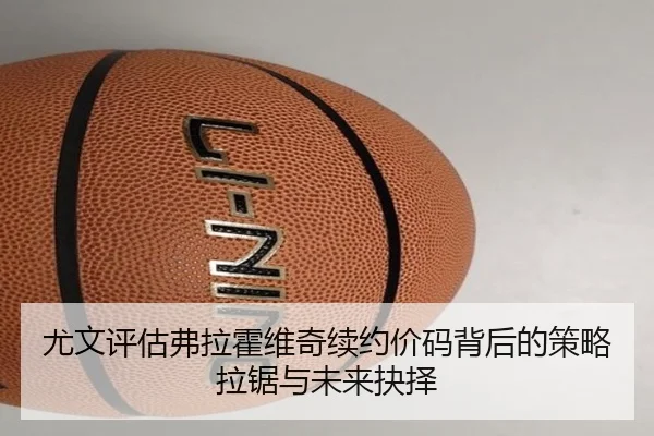尤文评估弗拉霍维奇续约价码背后的策略拉锯与未来抉择