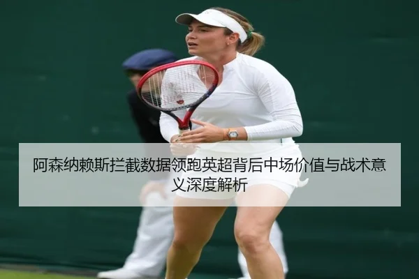 阿森纳赖斯拦截数据领跑英超背后中场价值与战术意义深度解析