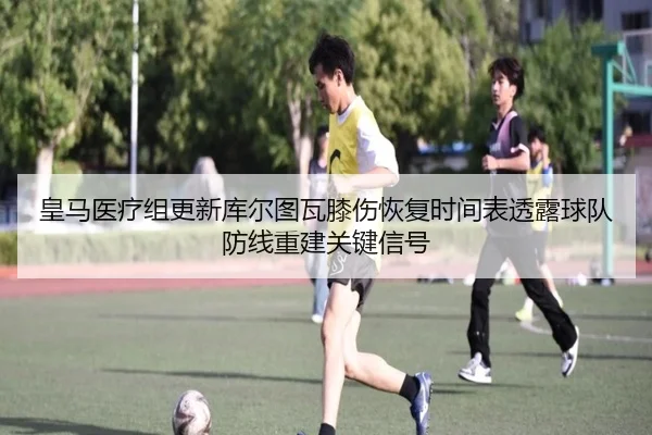 皇马医疗组更新库尔图瓦膝伤恢复时间表透露球队防线重建关键信号