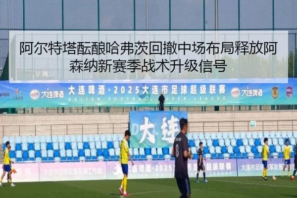 阿尔特塔酝酿哈弗茨回撤中场布局释放阿森纳新赛季战术升级信号