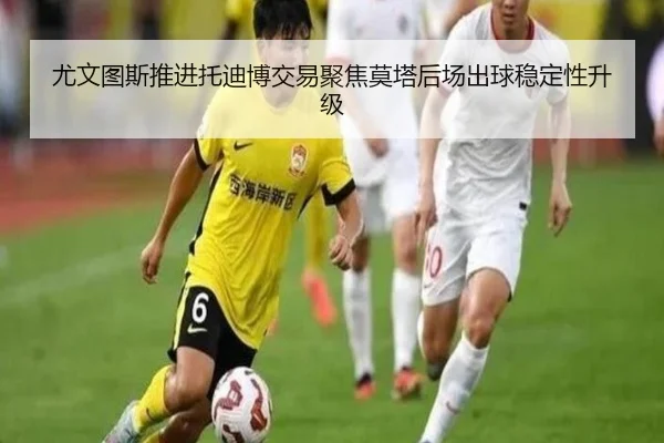 尤文图斯推进托迪博交易聚焦莫塔后场出球稳定性升级