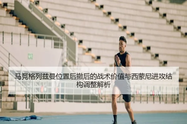 马竞格列兹曼位置后撤后的战术价值与西蒙尼进攻结构调整解析
